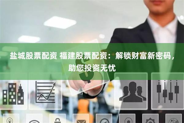 盐城股票配资 福建股票配资：解锁财富新密码，助您投资无忧