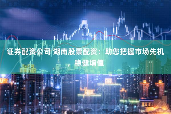 证券配资公司 湖南股票配资：助您把握市场先机，稳健增值