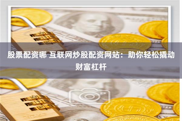 股票配资哪 互联网炒股配资网站：助你轻松撬动财富杠杆