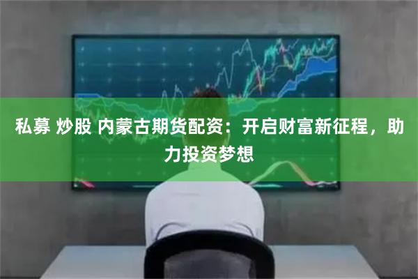 私募 炒股 内蒙古期货配资：开启财富新征程，助力投资梦想