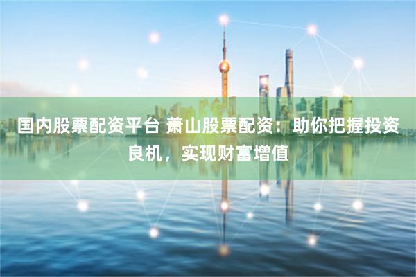国内股票配资平台 萧山股票配资：助你把握投资良机，实现财富增值