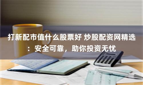 打新配市值什么股票好 炒股配资网精选：安全可靠，助你投资无忧